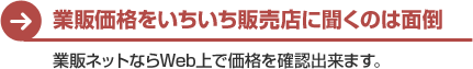 業販価格をいちいち販売店に聞くのは面倒　業販ネットならWeb上で価格を確認出来ます。