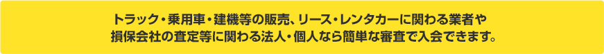 トラック・乗用車・建機等の販売、リース・レンタカーに関わる業者や損保会社の査定等に関わる法人・個人なら簡単な審査で入会できます。