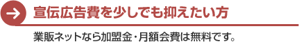 宣伝広告費を少しでも抑えたい方　業販ネットなら加盟金・月額会費は全て無料です。