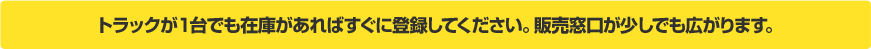 トラックが１台でも在庫があればすぐに登録してください。全国の業者があなたのトラックを販売してくれます。